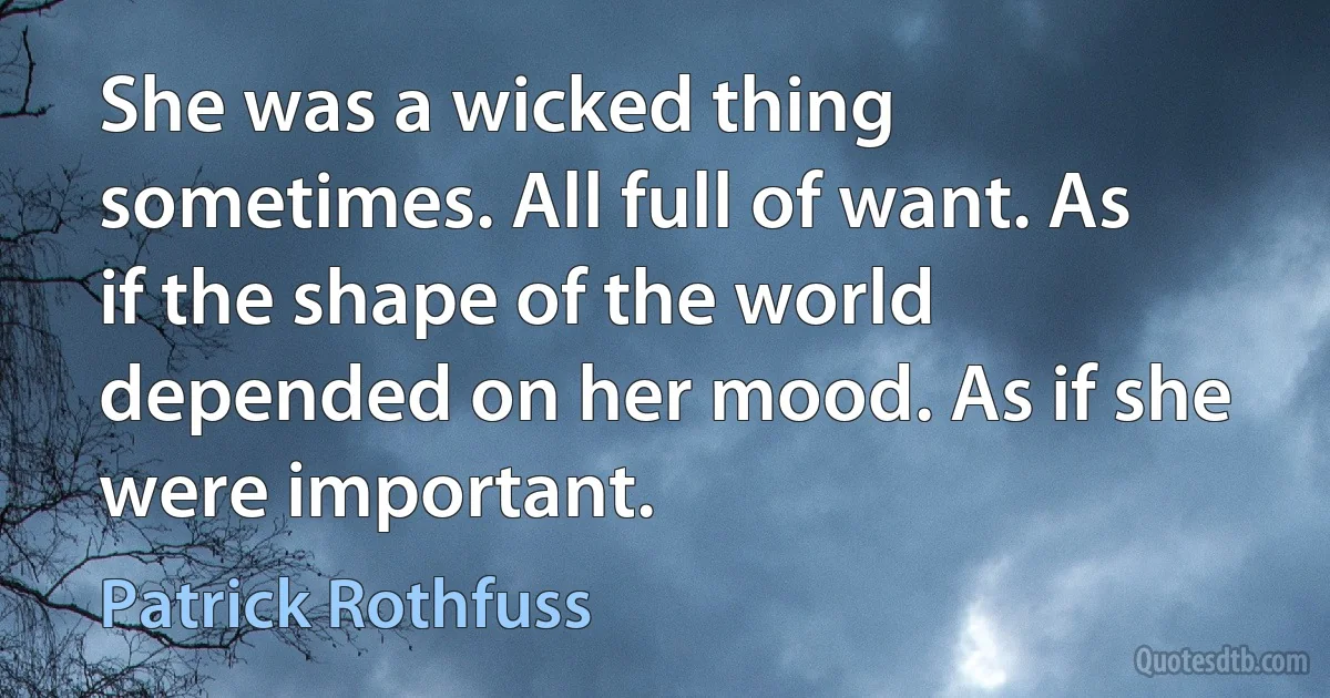 She was a wicked thing sometimes. All full of want. As if the shape of the world depended on her mood. As if she were important. (Patrick Rothfuss)