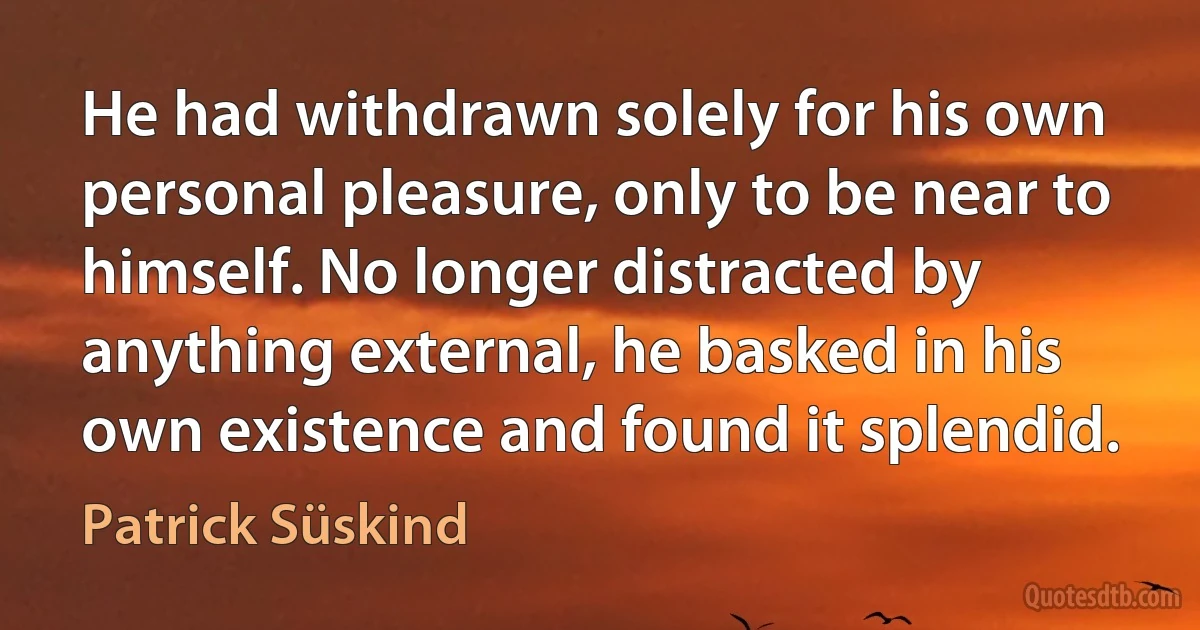 He had withdrawn solely for his own personal pleasure, only to be near to himself. No longer distracted by anything external, he basked in his own existence and found it splendid. (Patrick Süskind)