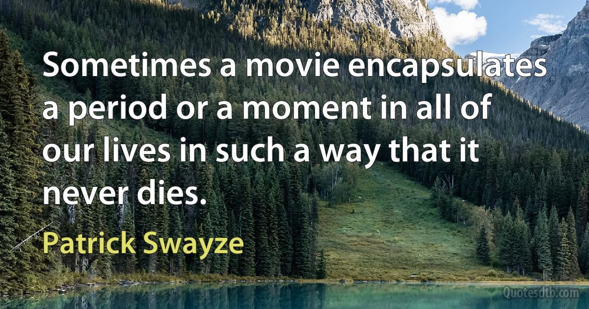 Sometimes a movie encapsulates a period or a moment in all of our lives in such a way that it never dies. (Patrick Swayze)