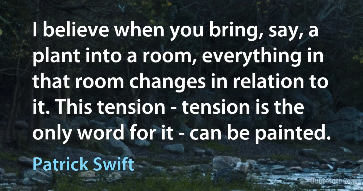 I believe when you bring, say, a plant into a room, everything in that room changes in relation to it. This tension - tension is the only word for it - can be painted. (Patrick Swift)