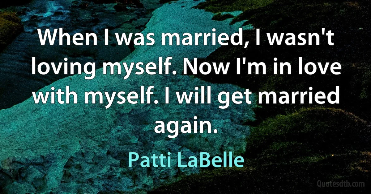 When I was married, I wasn't loving myself. Now I'm in love with myself. I will get married again. (Patti LaBelle)