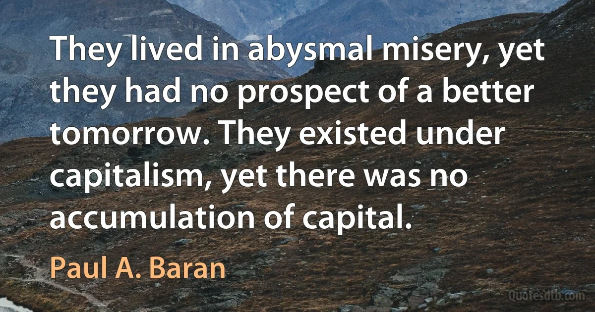 They lived in abysmal misery, yet they had no prospect of a better tomorrow. They existed under capitalism, yet there was no accumulation of capital. (Paul A. Baran)