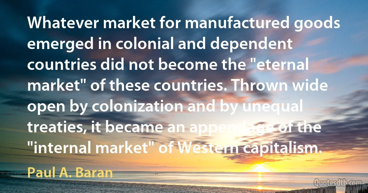 Whatever market for manufactured goods emerged in colonial and dependent countries did not become the "eternal market" of these countries. Thrown wide open by colonization and by unequal treaties, it became an appendage of the "internal market" of Western capitalism. (Paul A. Baran)