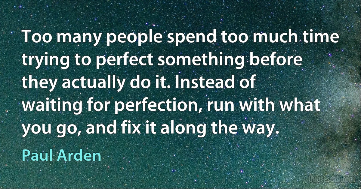 Too many people spend too much time trying to perfect something before they actually do it. Instead of waiting for perfection, run with what you go, and fix it along the way. (Paul Arden)