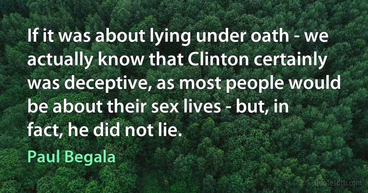 If it was about lying under oath - we actually know that Clinton certainly was deceptive, as most people would be about their sex lives - but, in fact, he did not lie. (Paul Begala)