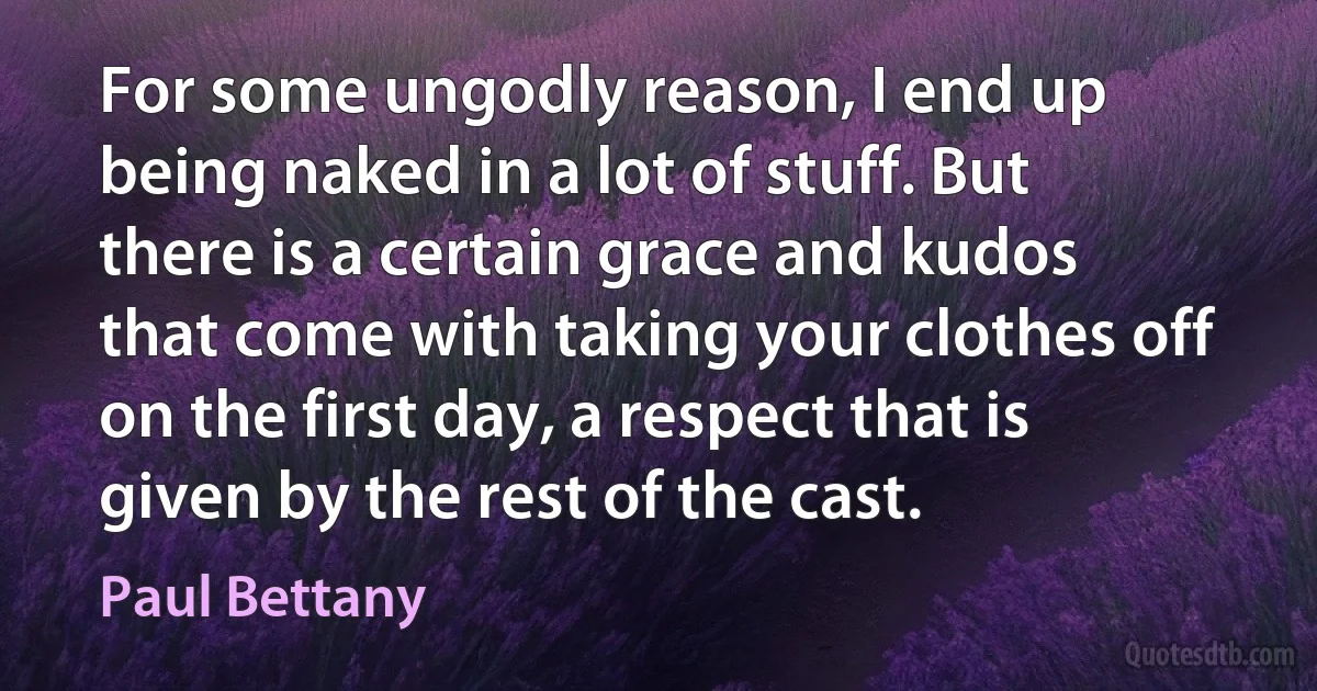 For some ungodly reason, I end up being naked in a lot of stuff. But there is a certain grace and kudos that come with taking your clothes off on the first day, a respect that is given by the rest of the cast. (Paul Bettany)