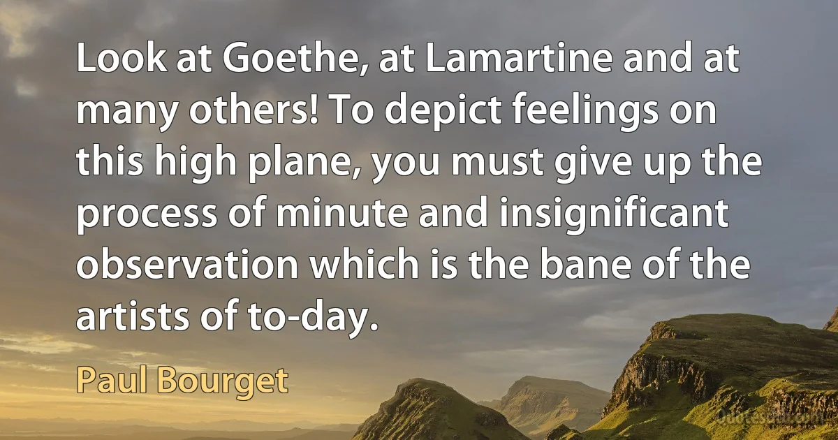 Look at Goethe, at Lamartine and at many others! To depict feelings on this high plane, you must give up the process of minute and insignificant observation which is the bane of the artists of to-day. (Paul Bourget)