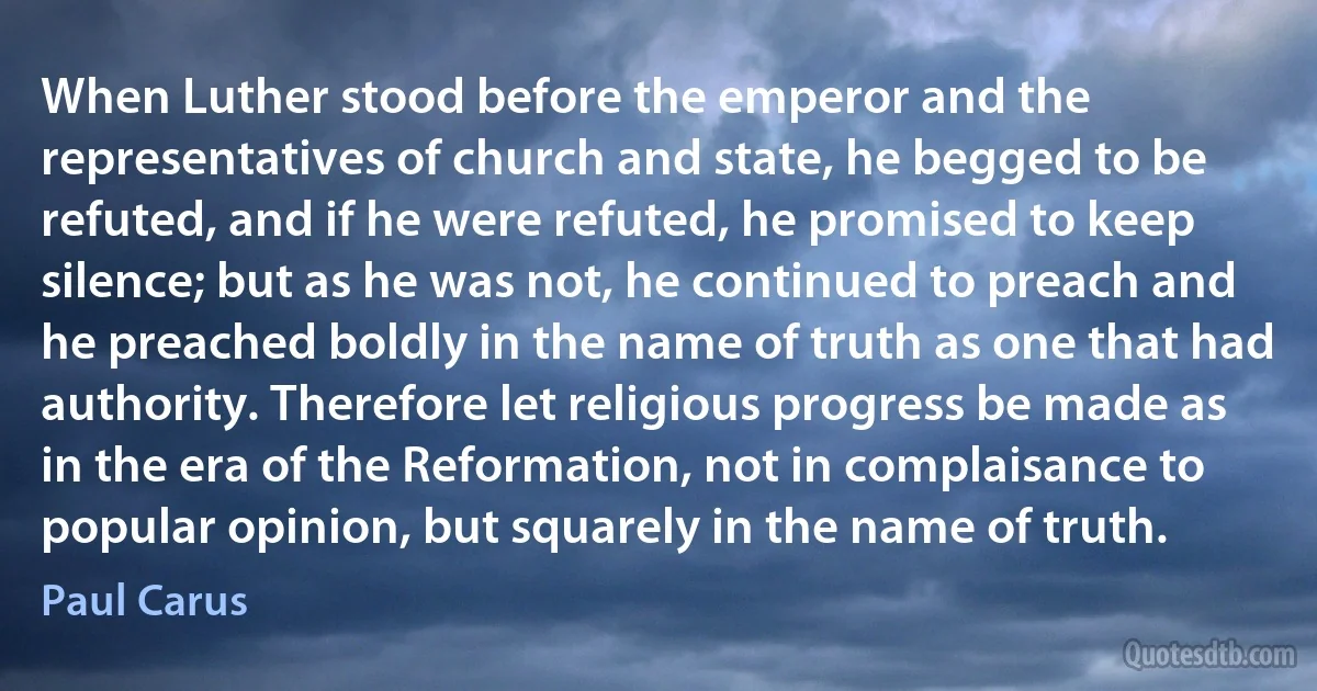 When Luther stood before the emperor and the representatives of church and state, he begged to be refuted, and if he were refuted, he promised to keep silence; but as he was not, he continued to preach and he preached boldly in the name of truth as one that had authority. Therefore let religious progress be made as in the era of the Reformation, not in complaisance to popular opinion, but squarely in the name of truth. (Paul Carus)