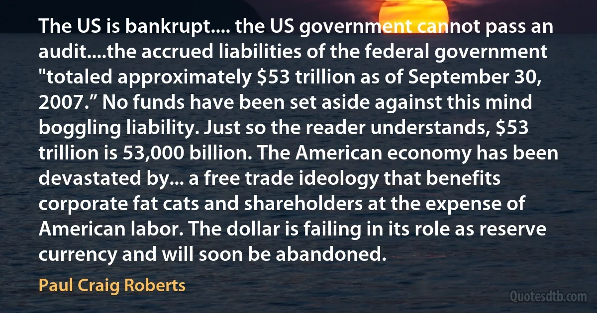 The US is bankrupt.... the US government cannot pass an audit....the accrued liabilities of the federal government "totaled approximately $53 trillion as of September 30, 2007.” No funds have been set aside against this mind boggling liability. Just so the reader understands, $53 trillion is 53,000 billion. The American economy has been devastated by... a free trade ideology that benefits corporate fat cats and shareholders at the expense of American labor. The dollar is failing in its role as reserve currency and will soon be abandoned. (Paul Craig Roberts)