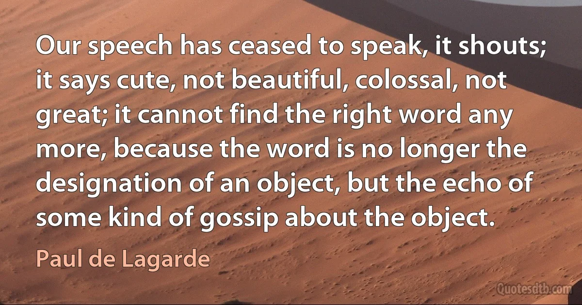 Our speech has ceased to speak, it shouts; it says cute, not beautiful, colossal, not great; it cannot find the right word any more, because the word is no longer the designation of an object, but the echo of some kind of gossip about the object. (Paul de Lagarde)