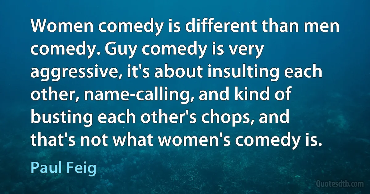 Women comedy is different than men comedy. Guy comedy is very aggressive, it's about insulting each other, name-calling, and kind of busting each other's chops, and that's not what women's comedy is. (Paul Feig)