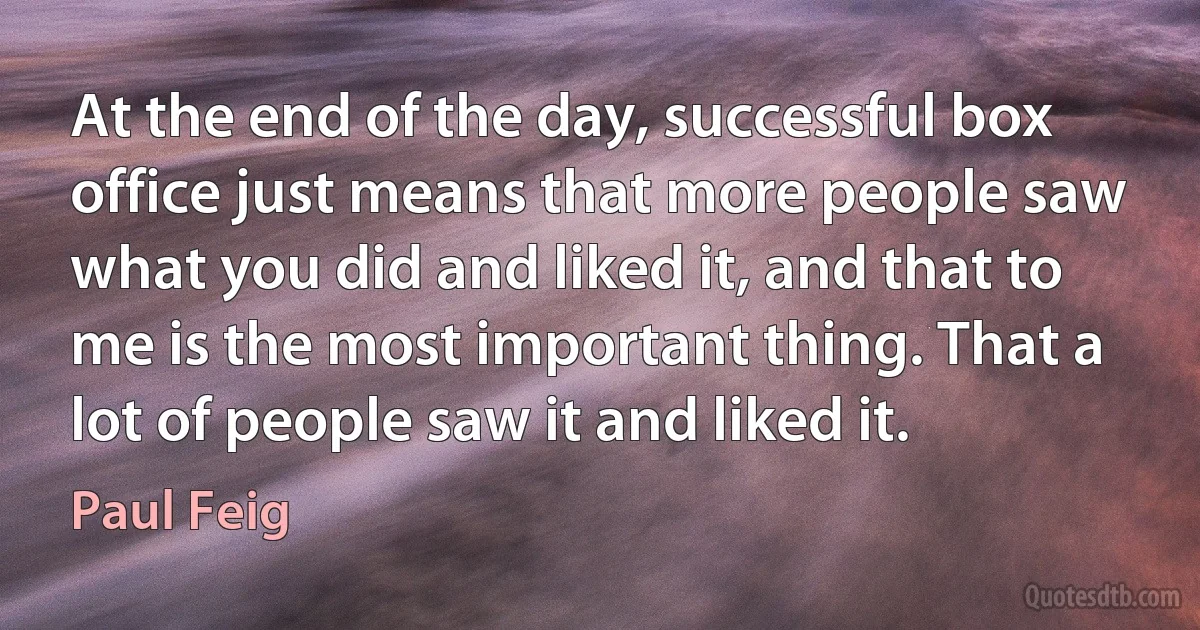 At the end of the day, successful box office just means that more people saw what you did and liked it, and that to me is the most important thing. That a lot of people saw it and liked it. (Paul Feig)