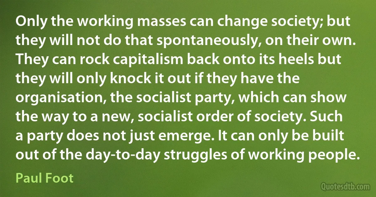 Only the working masses can change society; but they will not do that spontaneously, on their own. They can rock capitalism back onto its heels but they will only knock it out if they have the organisation, the socialist party, which can show the way to a new, socialist order of society. Such a party does not just emerge. It can only be built out of the day-to-day struggles of working people. (Paul Foot)