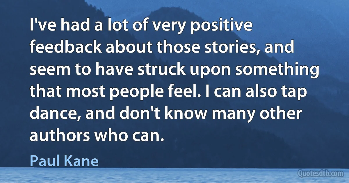 I've had a lot of very positive feedback about those stories, and seem to have struck upon something that most people feel. I can also tap dance, and don't know many other authors who can. (Paul Kane)