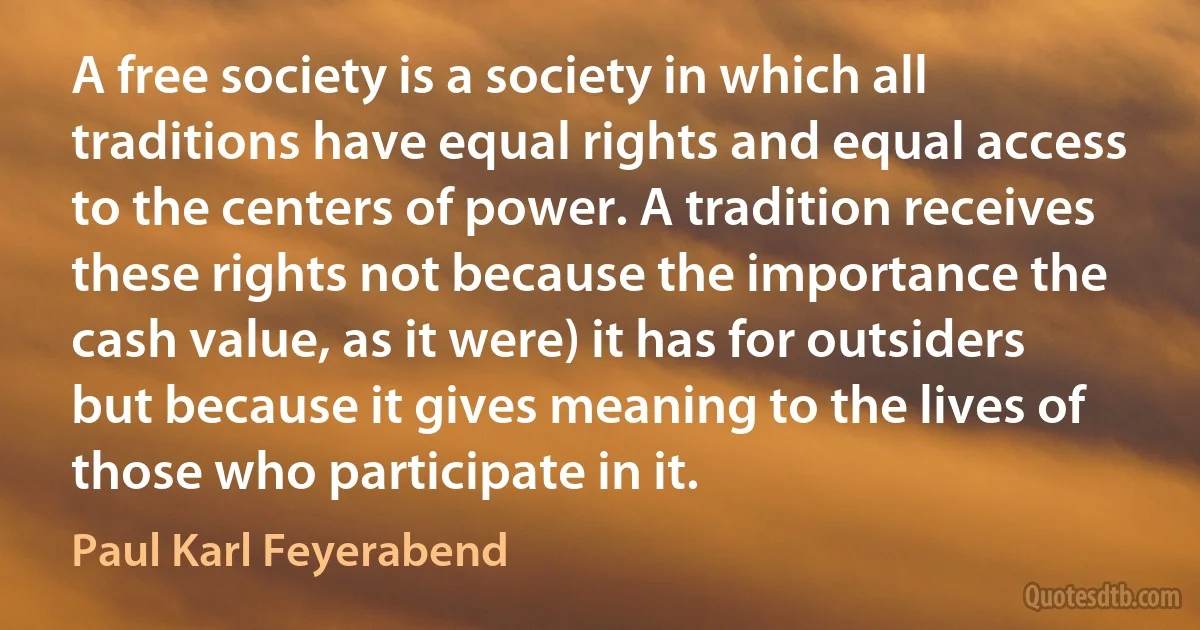 A free society is a society in which all traditions have equal rights and equal access to the centers of power. A tradition receives these rights not because the importance the cash value, as it were) it has for outsiders but because it gives meaning to the lives of those who participate in it. (Paul Karl Feyerabend)