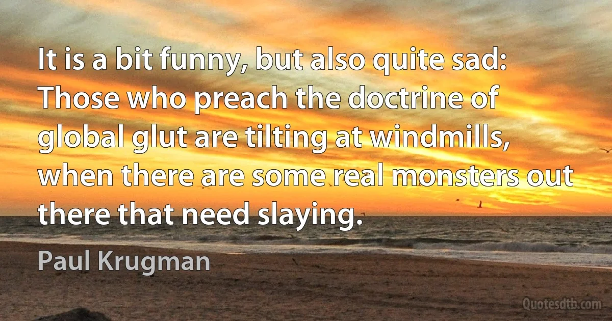 It is a bit funny, but also quite sad: Those who preach the doctrine of global glut are tilting at windmills, when there are some real monsters out there that need slaying. (Paul Krugman)