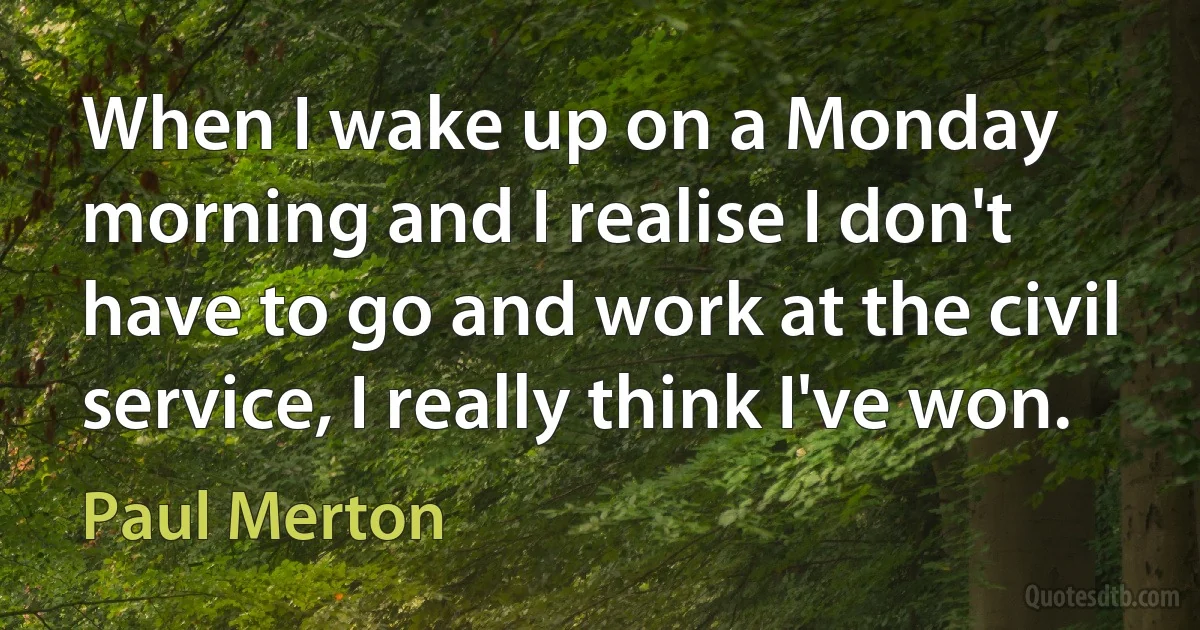 When I wake up on a Monday morning and I realise I don't have to go and work at the civil service, I really think I've won. (Paul Merton)