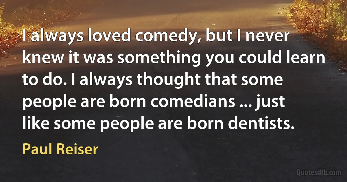 I always loved comedy, but I never knew it was something you could learn to do. I always thought that some people are born comedians ... just like some people are born dentists. (Paul Reiser)