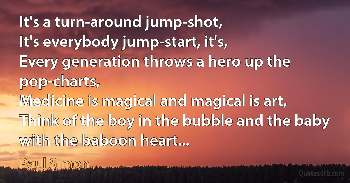 It's a turn-around jump-shot,
It's everybody jump-start, it's,
Every generation throws a hero up the pop-charts,
Medicine is magical and magical is art,
Think of the boy in the bubble and the baby with the baboon heart... (Paul Simon)