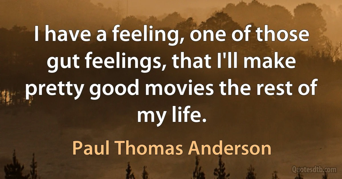 I have a feeling, one of those gut feelings, that I'll make pretty good movies the rest of my life. (Paul Thomas Anderson)