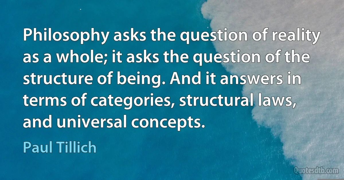 Philosophy asks the question of reality as a whole; it asks the question of the structure of being. And it answers in terms of categories, structural laws, and universal concepts. (Paul Tillich)