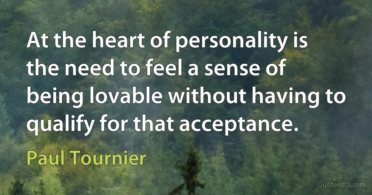 At the heart of personality is the need to feel a sense of being lovable without having to qualify for that acceptance. (Paul Tournier)