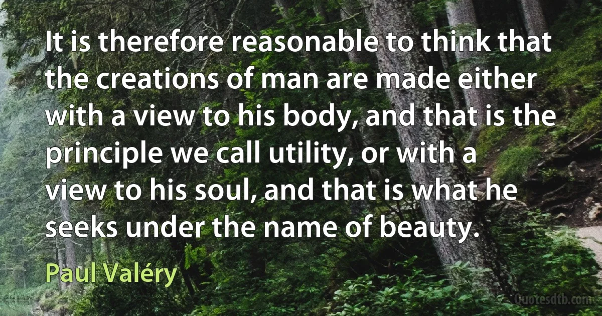 It is therefore reasonable to think that the creations of man are made either with a view to his body, and that is the principle we call utility, or with a view to his soul, and that is what he seeks under the name of beauty. (Paul Valéry)