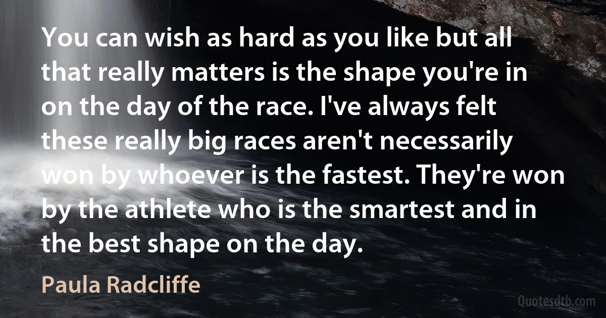 You can wish as hard as you like but all that really matters is the shape you're in on the day of the race. I've always felt these really big races aren't necessarily won by whoever is the fastest. They're won by the athlete who is the smartest and in the best shape on the day. (Paula Radcliffe)