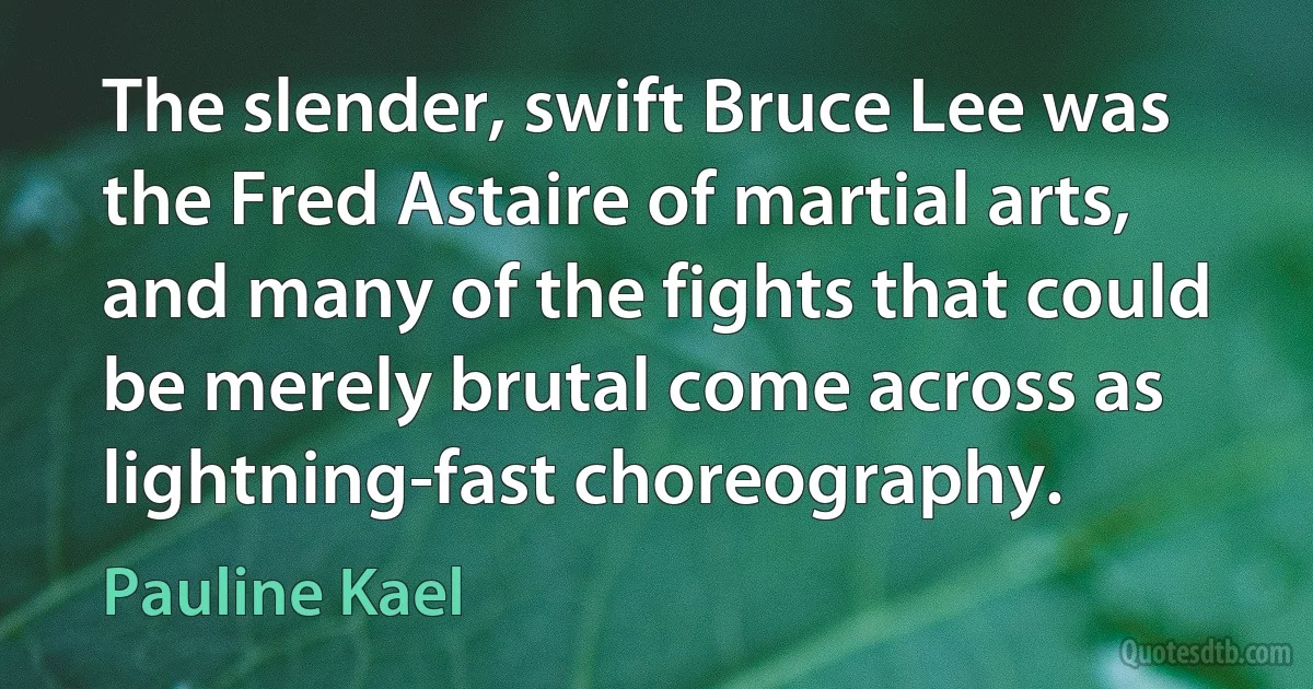 The slender, swift Bruce Lee was the Fred Astaire of martial arts, and many of the fights that could be merely brutal come across as lightning-fast choreography. (Pauline Kael)