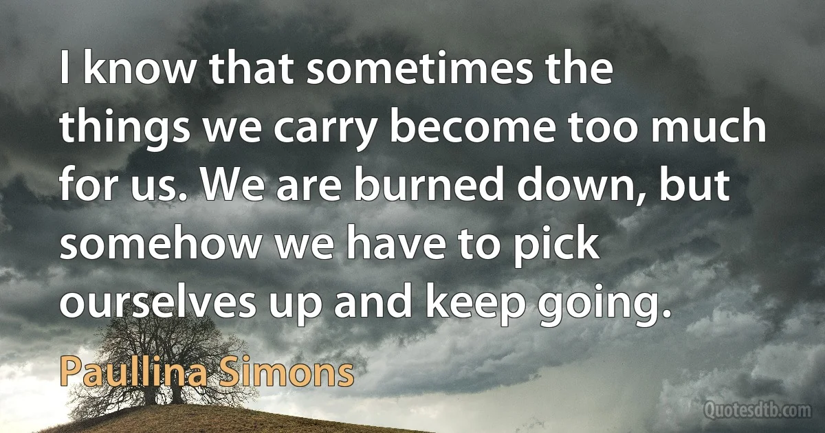 I know that sometimes the things we carry become too much for us. We are burned down, but somehow we have to pick ourselves up and keep going. (Paullina Simons)