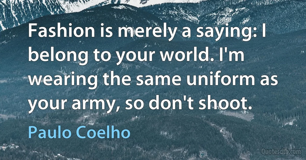 Fashion is merely a saying: I belong to your world. I'm wearing the same uniform as your army, so don't shoot. (Paulo Coelho)