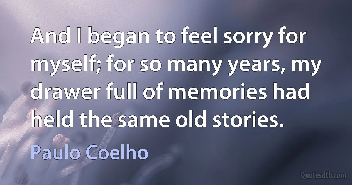 And I began to feel sorry for myself; for so many years, my drawer full of memories had held the same old stories. (Paulo Coelho)