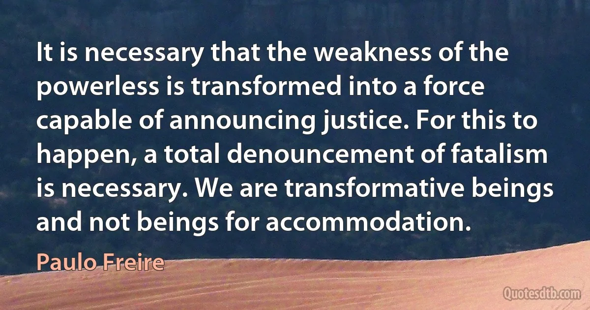 It is necessary that the weakness of the powerless is transformed into a force capable of announcing justice. For this to happen, a total denouncement of fatalism is necessary. We are transformative beings and not beings for accommodation. (Paulo Freire)