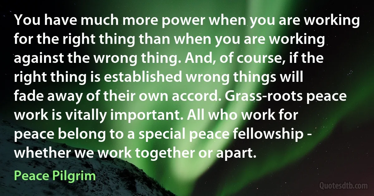 You have much more power when you are working for the right thing than when you are working against the wrong thing. And, of course, if the right thing is established wrong things will fade away of their own accord. Grass-roots peace work is vitally important. All who work for peace belong to a special peace fellowship - whether we work together or apart. (Peace Pilgrim)