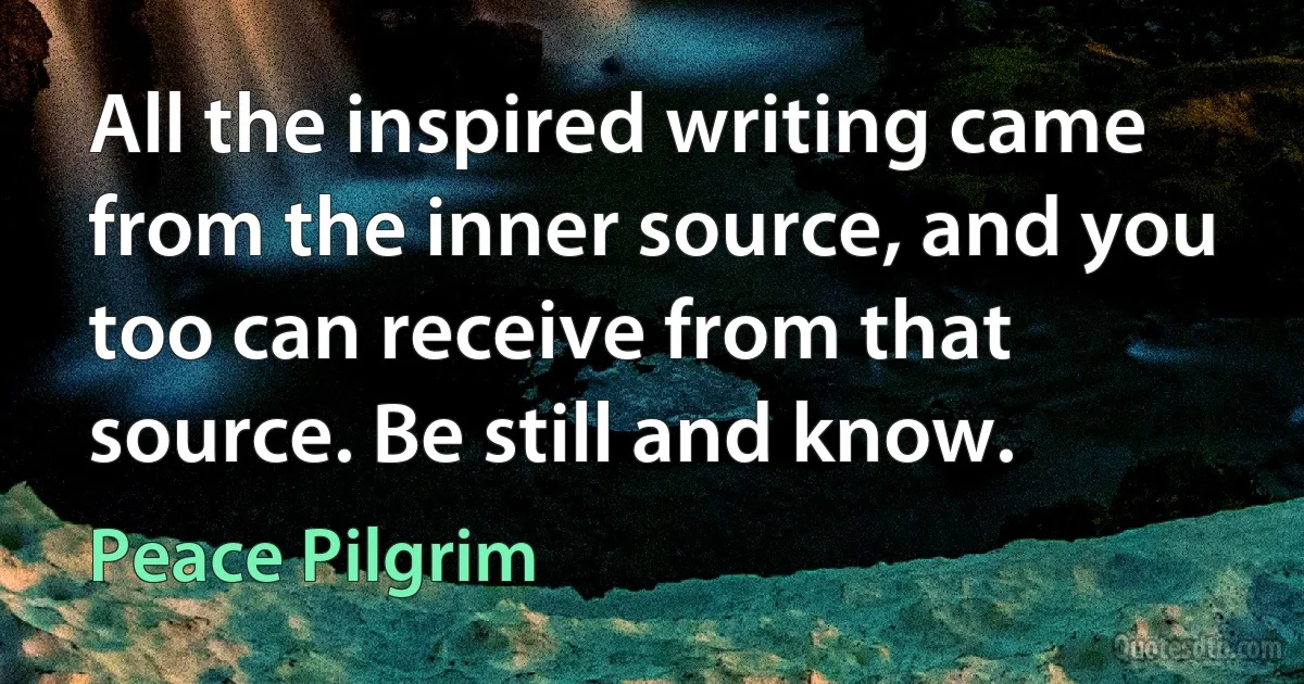 All the inspired writing came from the inner source, and you too can receive from that source. Be still and know. (Peace Pilgrim)