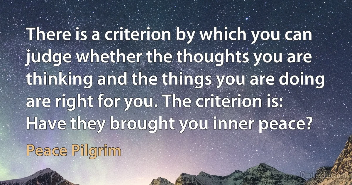 There is a criterion by which you can judge whether the thoughts you are thinking and the things you are doing are right for you. The criterion is: Have they brought you inner peace? (Peace Pilgrim)