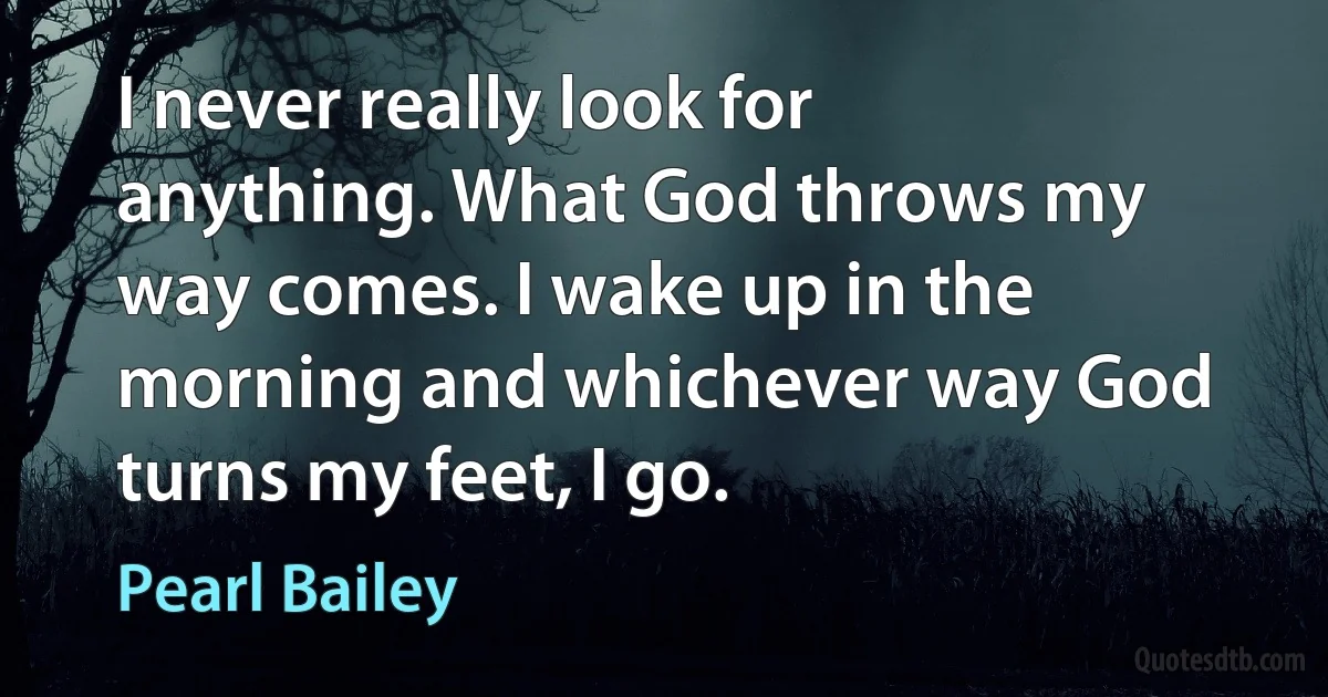 I never really look for anything. What God throws my way comes. I wake up in the morning and whichever way God turns my feet, I go. (Pearl Bailey)