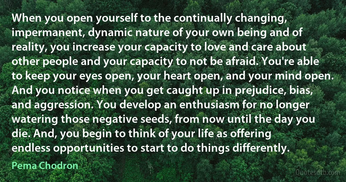 When you open yourself to the continually changing, impermanent, dynamic nature of your own being and of reality, you increase your capacity to love and care about other people and your capacity to not be afraid. You're able to keep your eyes open, your heart open, and your mind open. And you notice when you get caught up in prejudice, bias, and aggression. You develop an enthusiasm for no longer watering those negative seeds, from now until the day you die. And, you begin to think of your life as offering endless opportunities to start to do things differently. (Pema Chodron)