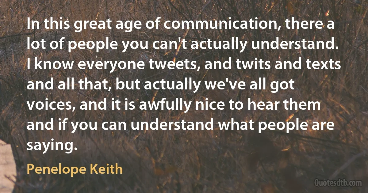 In this great age of communication, there a lot of people you can't actually understand. I know everyone tweets, and twits and texts and all that, but actually we've all got voices, and it is awfully nice to hear them and if you can understand what people are saying. (Penelope Keith)