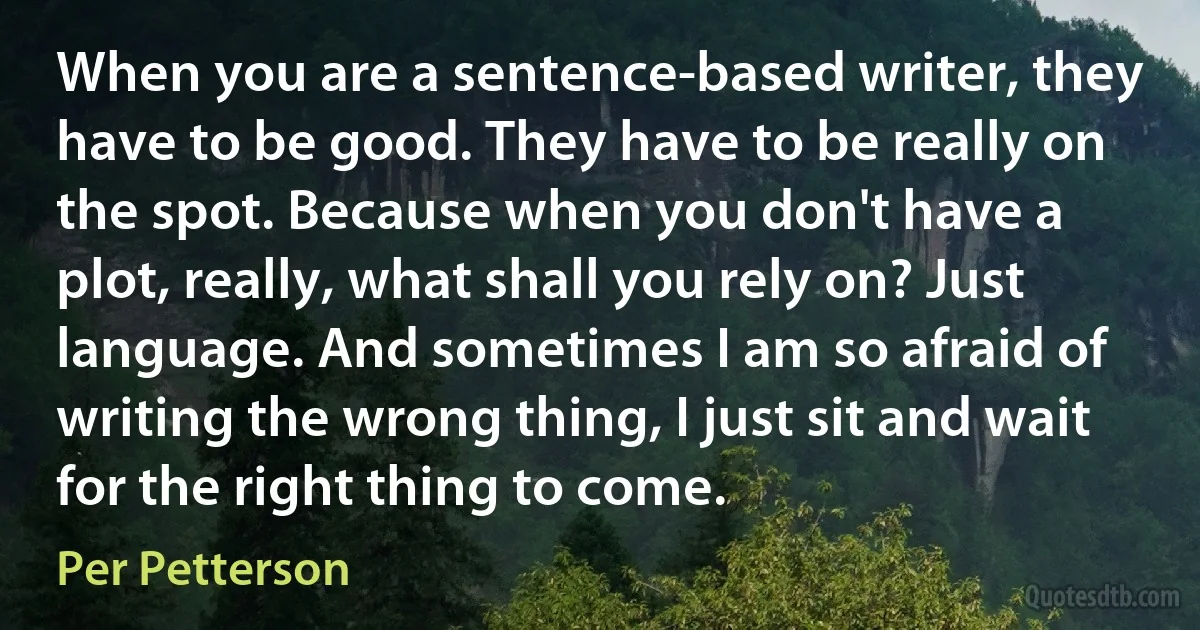 When you are a sentence-based writer, they have to be good. They have to be really on the spot. Because when you don't have a plot, really, what shall you rely on? Just language. And sometimes I am so afraid of writing the wrong thing, I just sit and wait for the right thing to come. (Per Petterson)