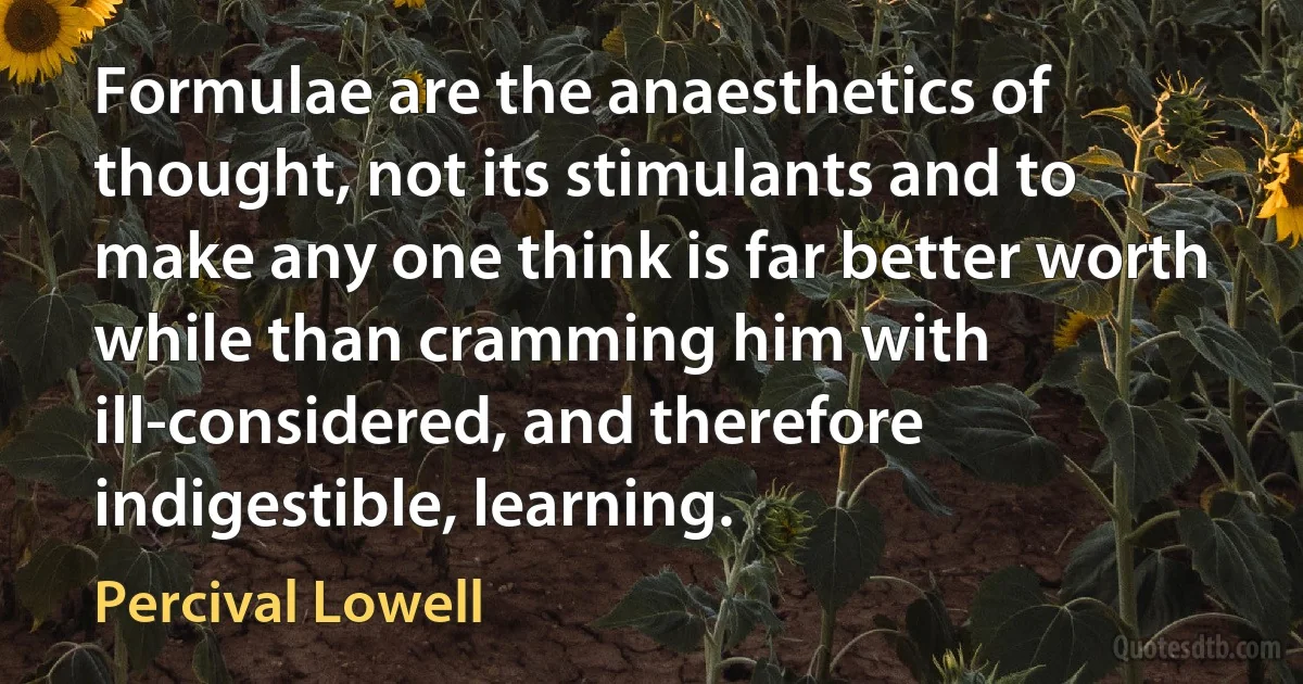 Formulae are the anaesthetics of thought, not its stimulants and to make any one think is far better worth while than cramming him with ill-considered, and therefore indigestible, learning. (Percival Lowell)