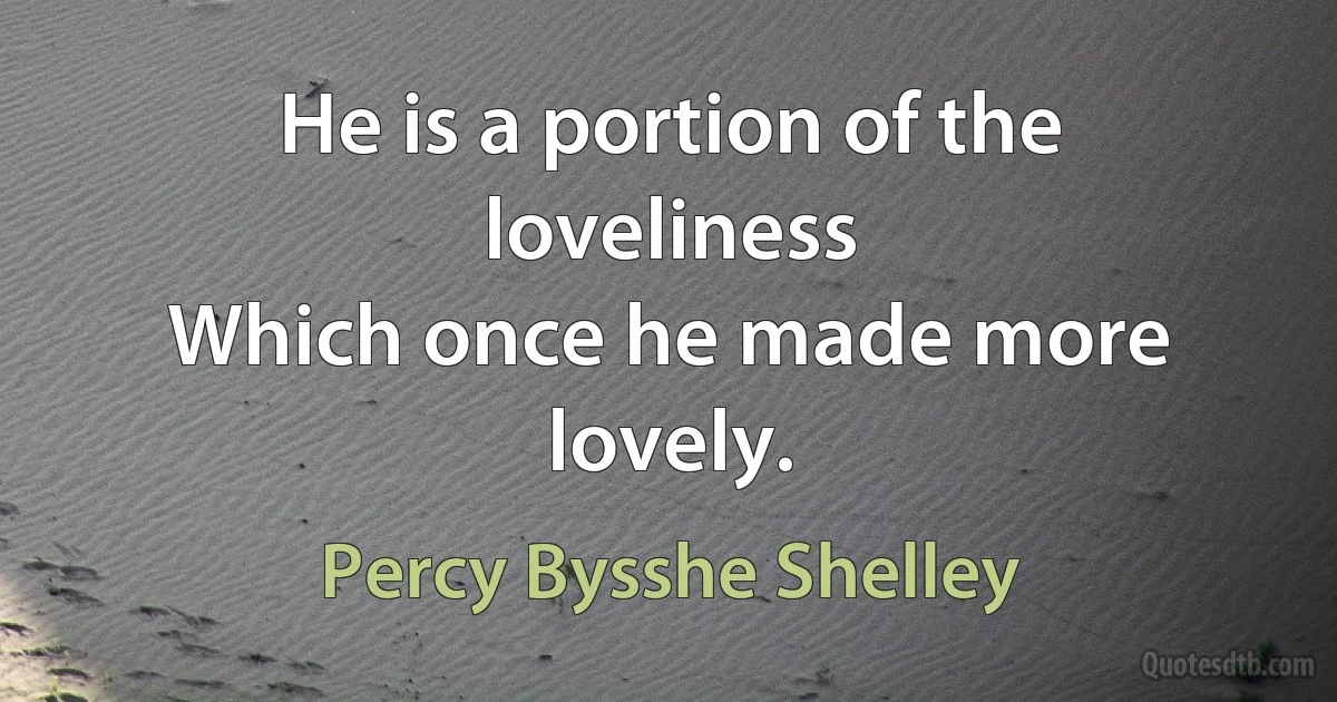 He is a portion of the loveliness
Which once he made more lovely. (Percy Bysshe Shelley)