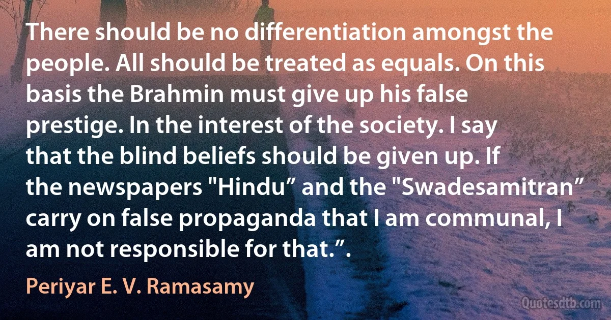 There should be no differentiation amongst the people. All should be treated as equals. On this basis the Brahmin must give up his false prestige. In the interest of the society. I say that the blind beliefs should be given up. If the newspapers "Hindu” and the "Swadesamitran” carry on false propaganda that I am communal, I am not responsible for that.”. (Periyar E. V. Ramasamy)