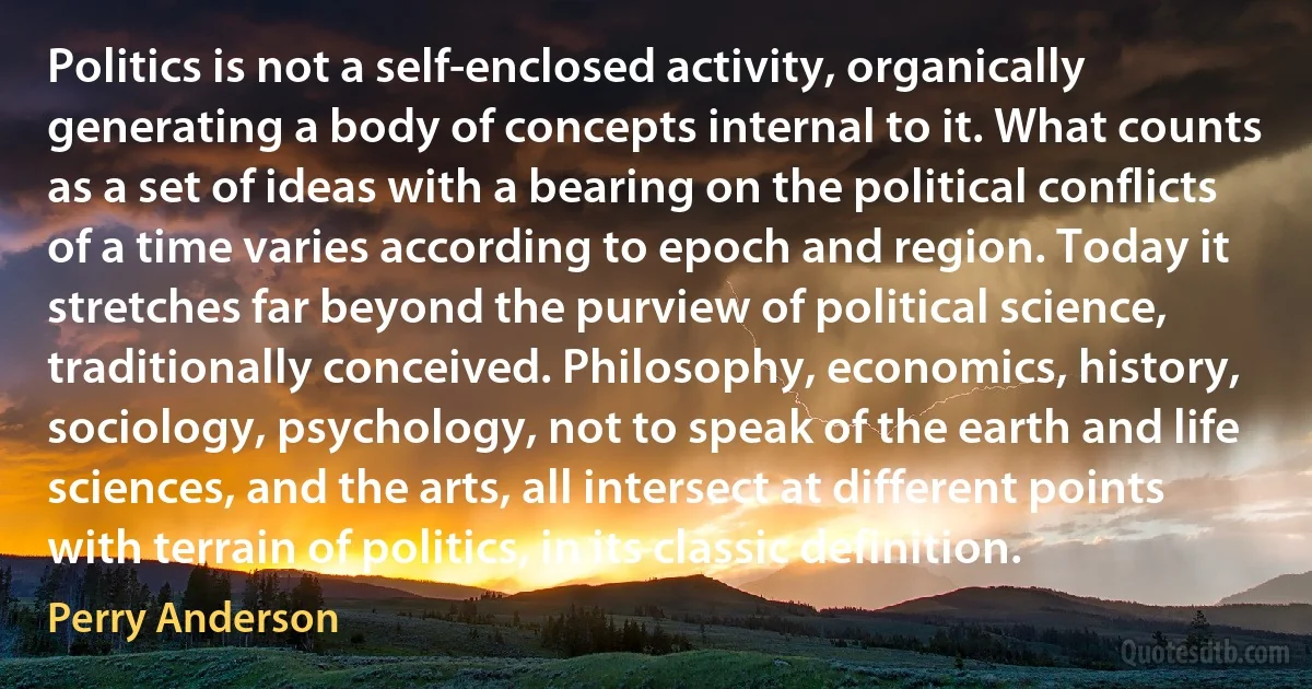 Politics is not a self-enclosed activity, organically generating a body of concepts internal to it. What counts as a set of ideas with a bearing on the political conflicts of a time varies according to epoch and region. Today it stretches far beyond the purview of political science, traditionally conceived. Philosophy, economics, history, sociology, psychology, not to speak of the earth and life sciences, and the arts, all intersect at different points with terrain of politics, in its classic definition. (Perry Anderson)