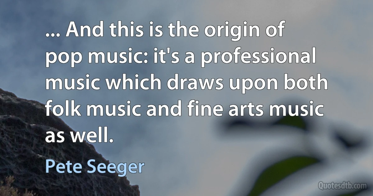 ... And this is the origin of pop music: it's a professional music which draws upon both folk music and fine arts music as well. (Pete Seeger)