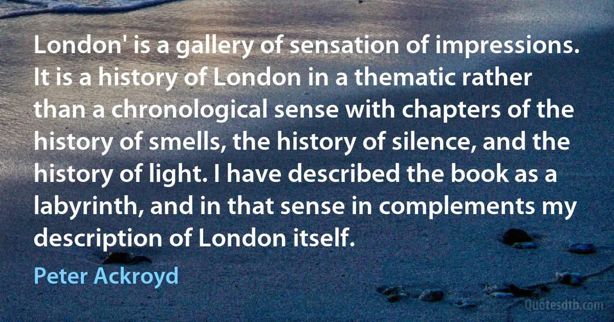 London' is a gallery of sensation of impressions. It is a history of London in a thematic rather than a chronological sense with chapters of the history of smells, the history of silence, and the history of light. I have described the book as a labyrinth, and in that sense in complements my description of London itself. (Peter Ackroyd)