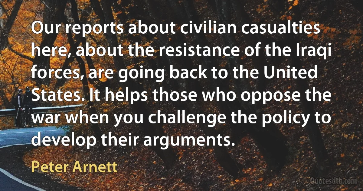 Our reports about civilian casualties here, about the resistance of the Iraqi forces, are going back to the United States. It helps those who oppose the war when you challenge the policy to develop their arguments. (Peter Arnett)