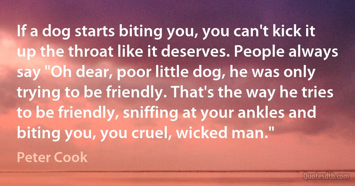 If a dog starts biting you, you can't kick it up the throat like it deserves. People always say "Oh dear, poor little dog, he was only trying to be friendly. That's the way he tries to be friendly, sniffing at your ankles and biting you, you cruel, wicked man." (Peter Cook)