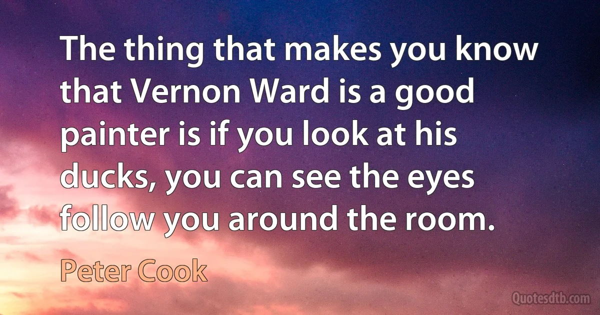 The thing that makes you know that Vernon Ward is a good painter is if you look at his ducks, you can see the eyes follow you around the room. (Peter Cook)