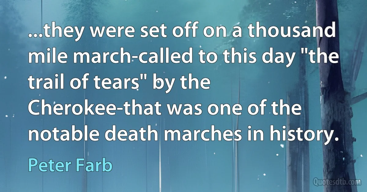 ...they were set off on a thousand mile march-called to this day "the trail of tears" by the Cherokee-that was one of the notable death marches in history. (Peter Farb)